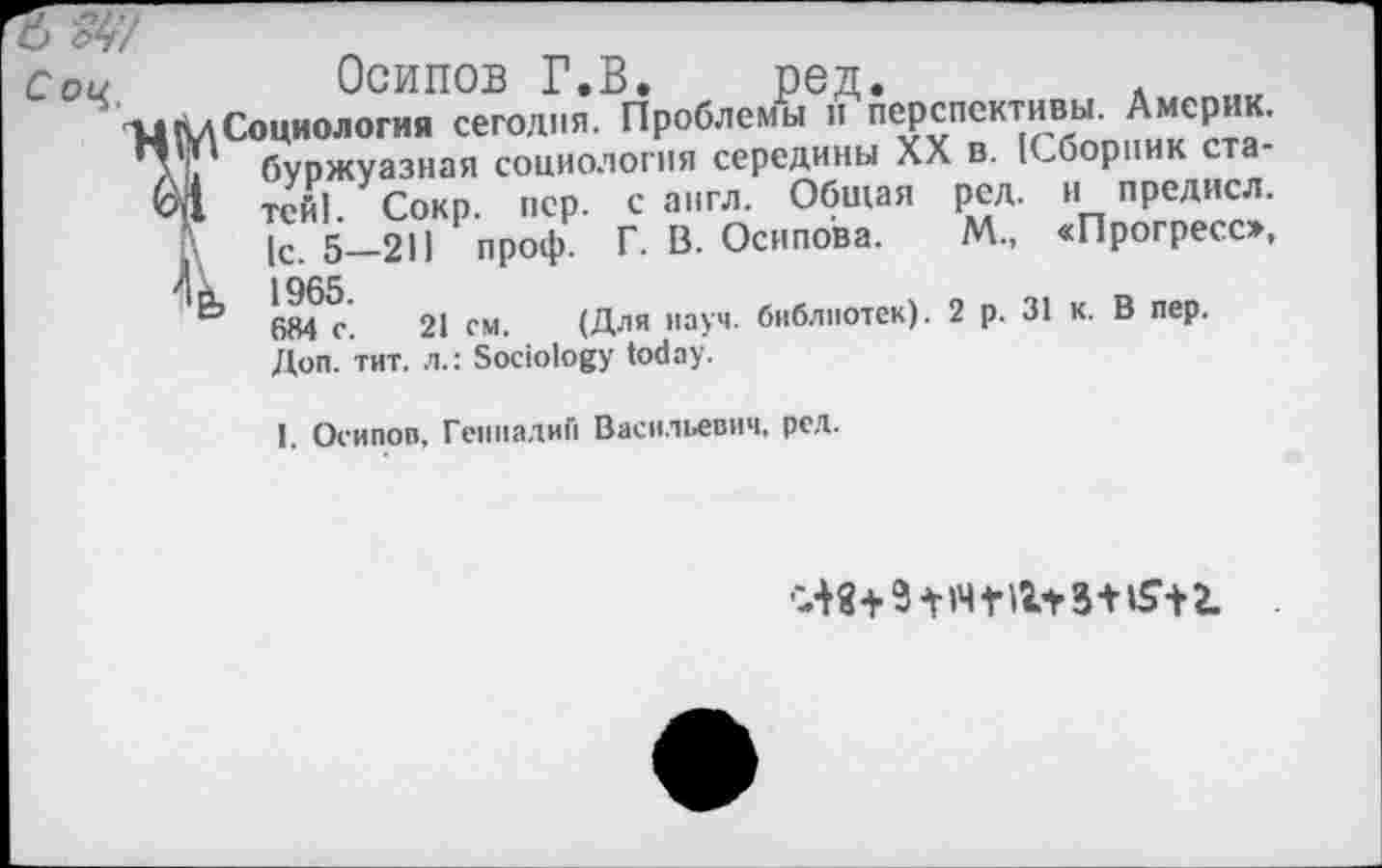 ﻿С Oq
Осипов Г.В. ред.
Социология сегодня. Проблемы и перспективы. Америк, буржуазная социология середины XX в. [Сборник статей! Сокр. пер. с англ. Общая ред. и предисл. i\ [с. 5-211 проф. Г. В. Осипова. М„ «Прогресс», 4 k 1965
Ь 684 с. 21 см. (Для науч, библиотек). 2 р. 31 к. В пер. Доп. тит. л.: Sociology today.
I. Осипов, Геннадий Васильевич, ред.
